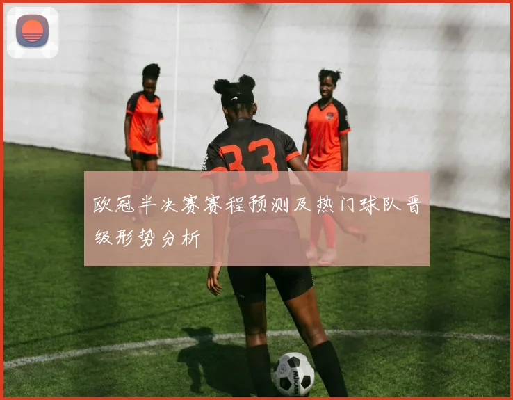 欧冠半决赛赛程预测及热门球队晋级形势分析