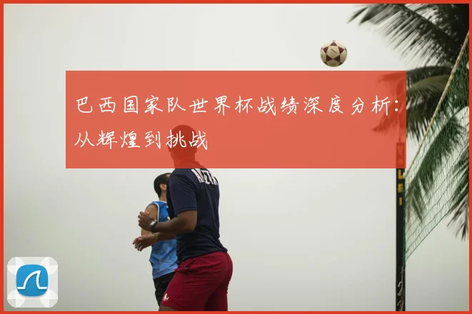 巴西国家队世界杯战绩深度分析:从辉煌到挑战